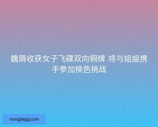 魏萌收获女子飞碟双向铜牌 将与姐姐携手参加换色挑战